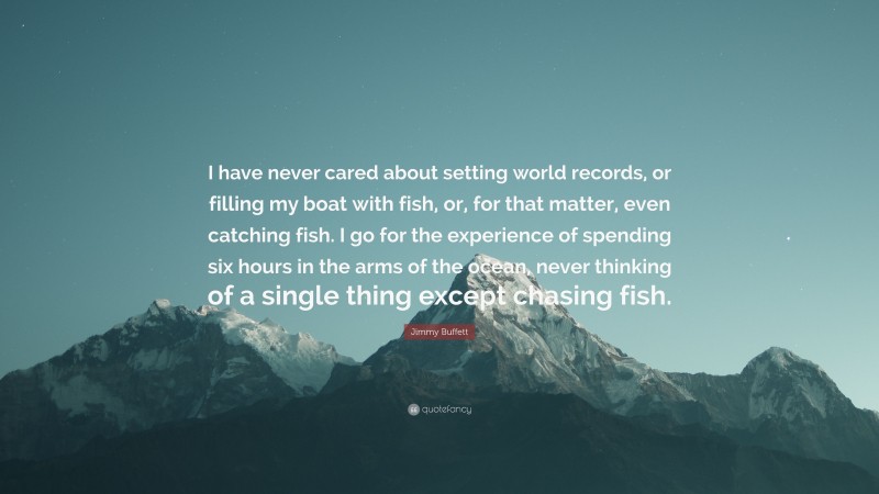 Jimmy Buffett Quote: “I have never cared about setting world records, or filling my boat with fish, or, for that matter, even catching fish. I go for the experience of spending six hours in the arms of the ocean, never thinking of a single thing except chasing fish.”