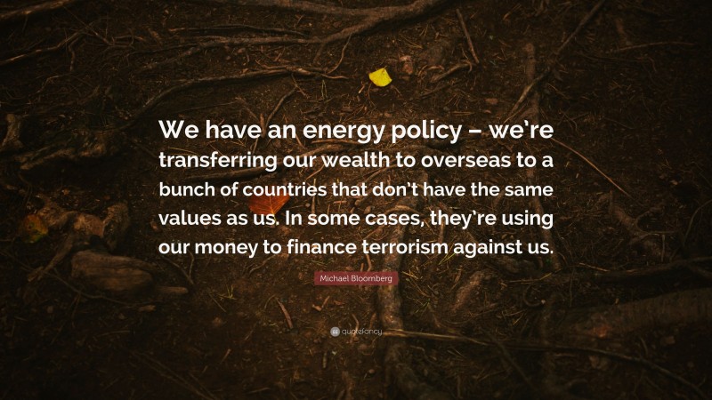 Michael Bloomberg Quote: “We have an energy policy – we’re transferring our wealth to overseas to a bunch of countries that don’t have the same values as us. In some cases, they’re using our money to finance terrorism against us.”