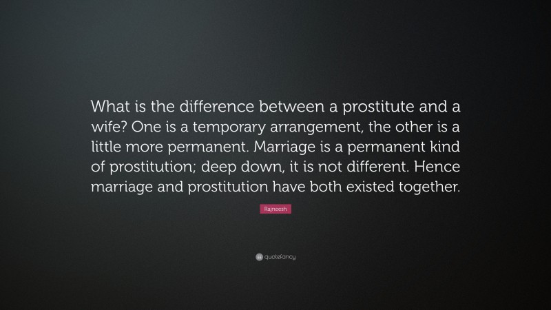 Rajneesh Quote: “What is the difference between a prostitute and a wife? One is a temporary arrangement, the other is a little more permanent. Marriage is a permanent kind of prostitution; deep down, it is not different. Hence marriage and prostitution have both existed together.”