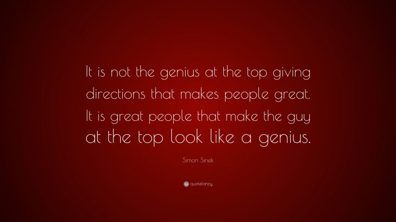 Simon Sinek Quote: “It is not the genius at the top giving directions that makes people great. It is great people that make the guy at the top look like a genius.”