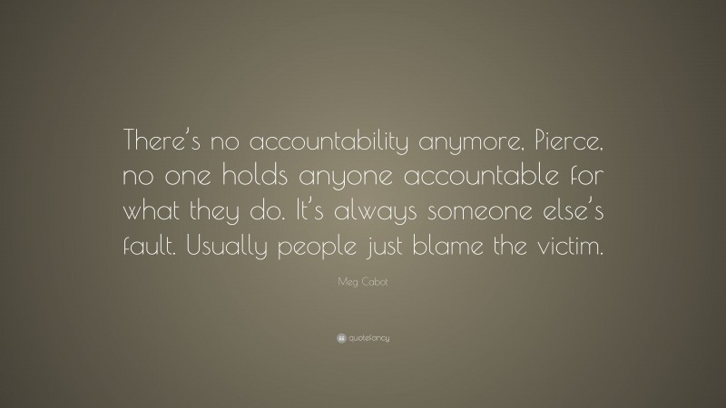 Meg Cabot Quote: “There’s no accountability anymore, Pierce, no one holds anyone accountable for what they do. It’s always someone else’s fault. Usually people just blame the victim.”