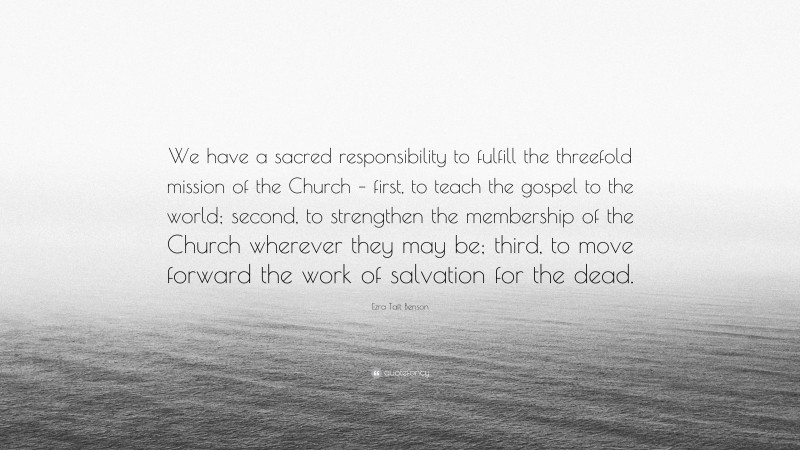Ezra Taft Benson Quote: “We have a sacred responsibility to fulfill the threefold mission of the Church – first, to teach the gospel to the world; second, to strengthen the membership of the Church wherever they may be; third, to move forward the work of salvation for the dead.”