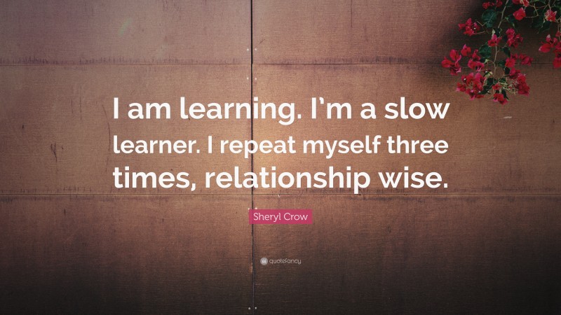 Sheryl Crow Quote: “I am learning. I’m a slow learner. I repeat myself three times, relationship wise.”