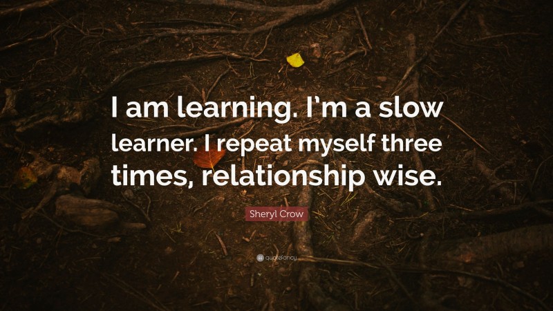 Sheryl Crow Quote: “I am learning. I’m a slow learner. I repeat myself three times, relationship wise.”