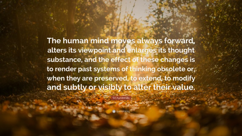 Sri Aurobindo Quote: “The human mind moves always forward, alters its viewpoint and enlarges its thought substance, and the effect of these changes is to render past systems of thinking obsolete or, when they are preserved, to extend, to modify and subtly or visibly to alter their value.”