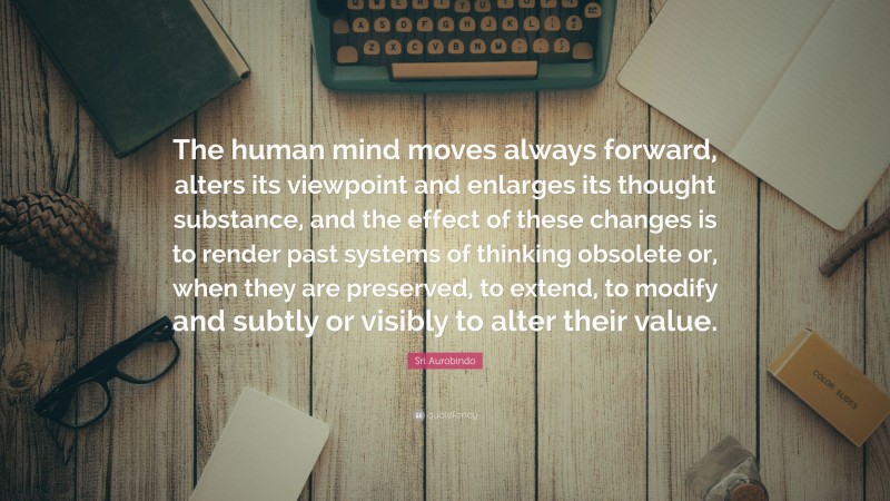 Sri Aurobindo Quote: “The human mind moves always forward, alters its viewpoint and enlarges its thought substance, and the effect of these changes is to render past systems of thinking obsolete or, when they are preserved, to extend, to modify and subtly or visibly to alter their value.”