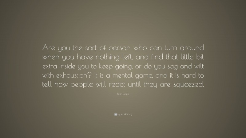 Bear Grylls Quote: “Are you the sort of person who can turn around when you have nothing left, and find that little bit extra inside you to keep going, or do you sag and wilt with exhaustion? It is a mental game, and it is hard to tell how people will react until they are squeezed.”