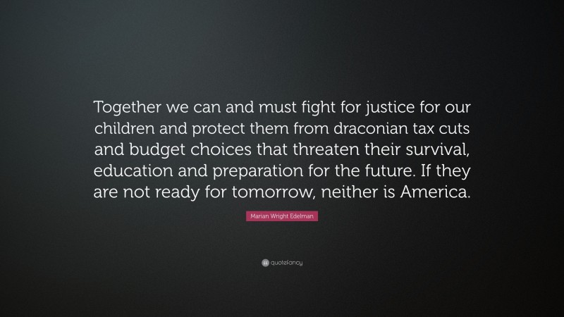 Marian Wright Edelman Quote: “Together we can and must fight for justice for our children and protect them from draconian tax cuts and budget choices that threaten their survival, education and preparation for the future. If they are not ready for tomorrow, neither is America.”