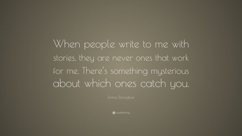 Emma Donoghue Quote: “When people write to me with stories, they are never ones that work for me. There’s something mysterious about which ones catch you.”