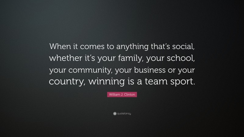 William J. Clinton Quote: “When it comes to anything that’s social, whether it’s your family, your school, your community, your business or your country, winning is a team sport.”