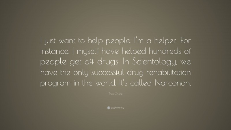 Tom Cruise Quote: “I just want to help people. I’m a helper. For instance, I myself have helped hundreds of people get off drugs. In Scientology, we have the only successful drug rehabilitation program in the world. It’s called Narconon.”