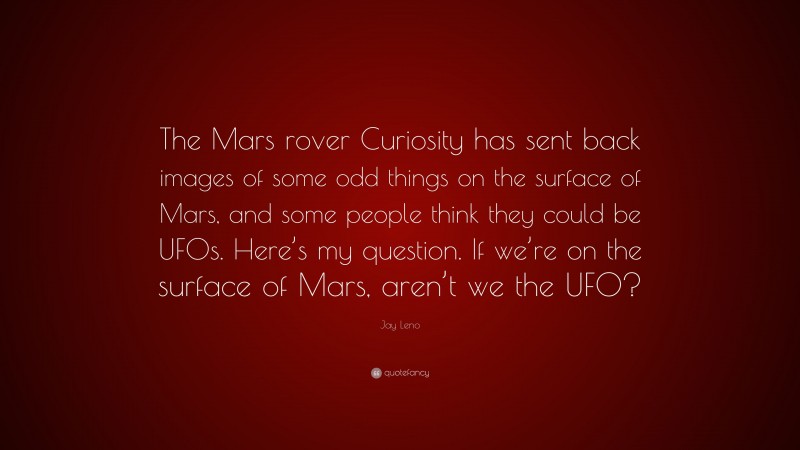 Jay Leno Quote: “The Mars rover Curiosity has sent back images of some odd things on the surface of Mars, and some people think they could be UFOs. Here’s my question. If we’re on the surface of Mars, aren’t we the UFO?”