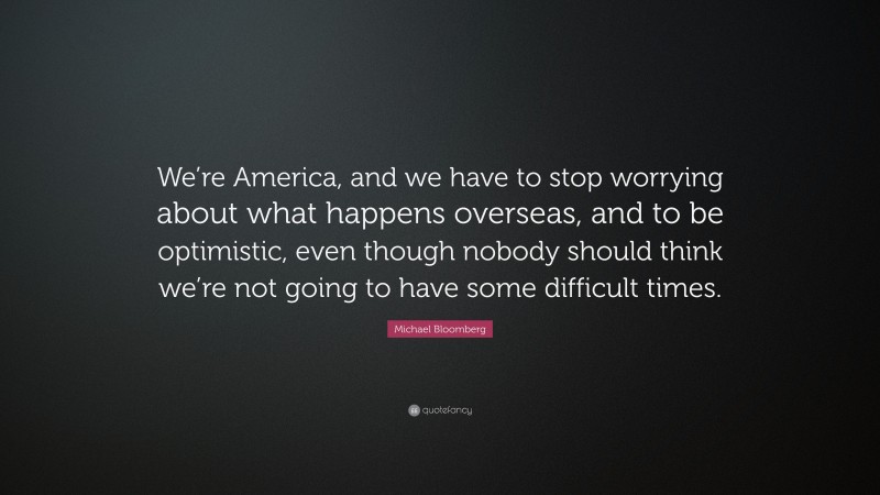 Michael Bloomberg Quote: “We’re America, and we have to stop worrying about what happens overseas, and to be optimistic, even though nobody should think we’re not going to have some difficult times.”
