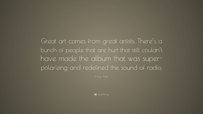 Kanye West Quote: “Great art comes from great artists. There’s a bunch of people that are hurt that still couldn’t have made the album that was super-polarizing and redefined the sound of radio.”