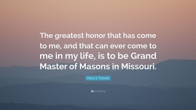 Harry S. Truman Quote: “The greatest honor that has come to me, and that can ever come to me in my life, is to be Grand Master of Masons in Missouri.”