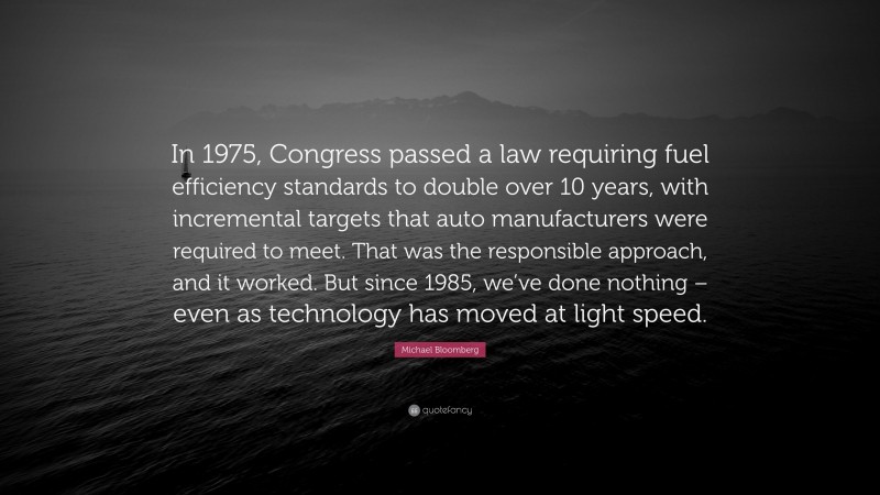 Michael Bloomberg Quote: “In 1975, Congress passed a law requiring fuel efficiency standards to double over 10 years, with incremental targets that auto manufacturers were required to meet. That was the responsible approach, and it worked. But since 1985, we’ve done nothing – even as technology has moved at light speed.”