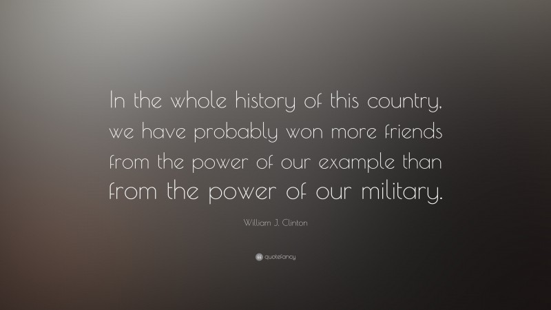 William J. Clinton Quote: “In the whole history of this country, we have probably won more friends from the power of our example than from the power of our military.”