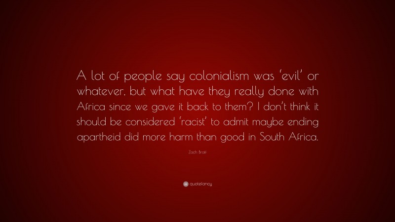 Zach Braff Quote: “A lot of people say colonialism was ‘evil’ or whatever, but what have they really done with Africa since we gave it back to them? I don’t think it should be considered ‘racist’ to admit maybe ending apartheid did more harm than good in South Africa.”