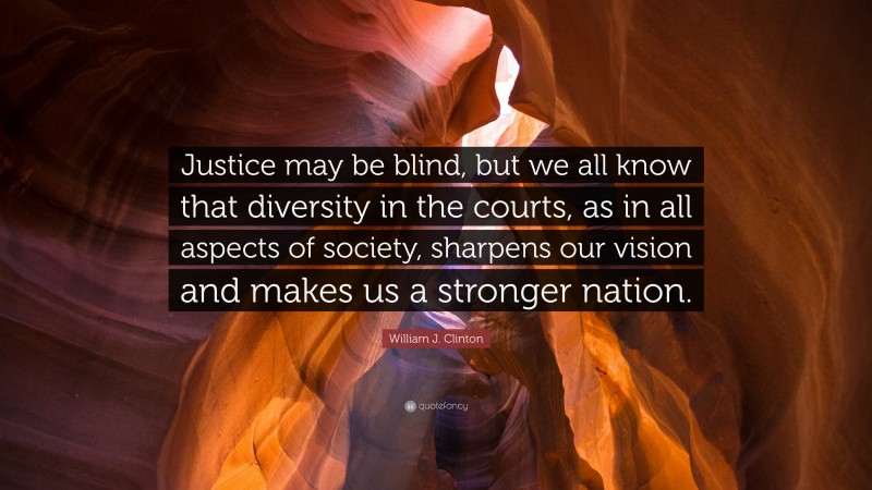 William J. Clinton Quote: “Justice may be blind, but we all know that diversity in the courts, as in all aspects of society, sharpens our vision and makes us a stronger nation.”