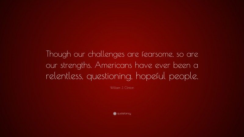 William J. Clinton Quote: “Though our challenges are fearsome, so are our strengths. Americans have ever been a relentless, questioning, hopeful people.”