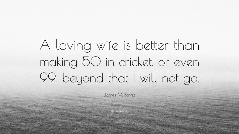 James M. Barrie Quote: “A loving wife is better than making 50 in cricket, or even 99, beyond that I will not go.”