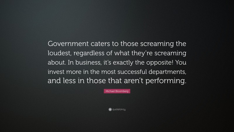 Michael Bloomberg Quote: “Government caters to those screaming the loudest, regardless of what they’re screaming about. In business, it’s exactly the opposite! You invest more in the most successful departments, and less in those that aren’t performing.”