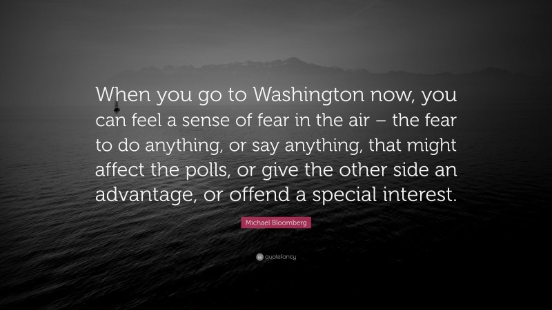 Michael Bloomberg Quote: “When you go to Washington now, you can feel a sense of fear in the air – the fear to do anything, or say anything, that might affect the polls, or give the other side an advantage, or offend a special interest.”