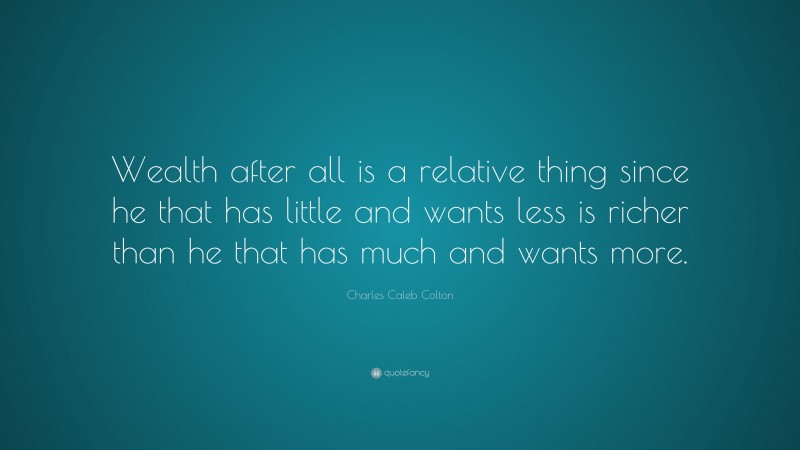 Charles Caleb Colton Quote: “Wealth after all is a relative thing since he that has little and wants less is richer than he that has much and wants more.”