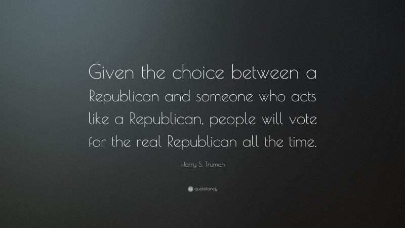 Harry S. Truman Quote: “Given the choice between a Republican and someone who acts like a Republican, people will vote for the real Republican all the time.”