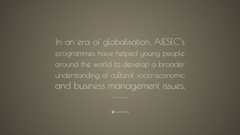 Kofi Annan Quote: “In an era of globalisation, AIESEC’s programmes have helped young people around the world to develop a broader understanding of cultural socio-economic and business management issues.”