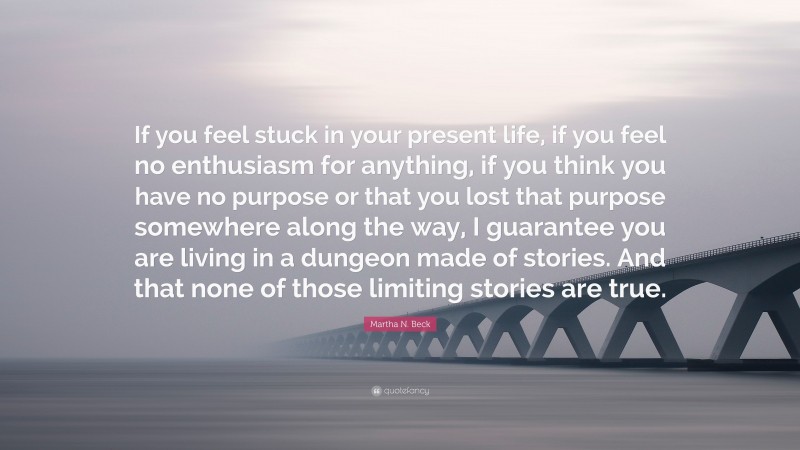 Martha N. Beck Quote: “If you feel stuck in your present life, if you feel no enthusiasm for anything, if you think you have no purpose or that you lost that purpose somewhere along the way, I guarantee you are living in a dungeon made of stories. And that none of those limiting stories are true.”