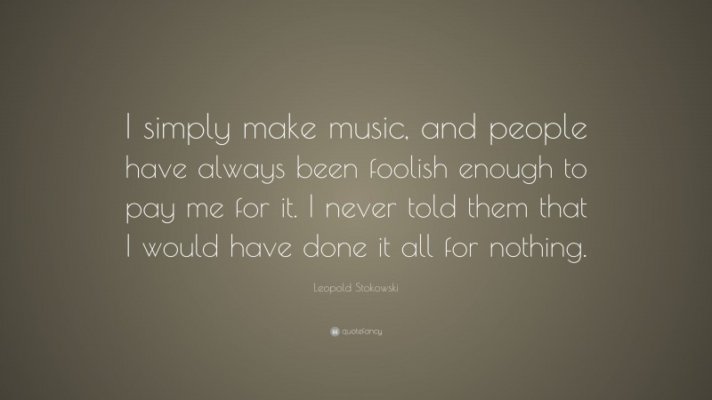 Leopold Stokowski Quote: “I simply make music, and people have always been foolish enough to pay me for it. I never told them that I would have done it all for nothing.”