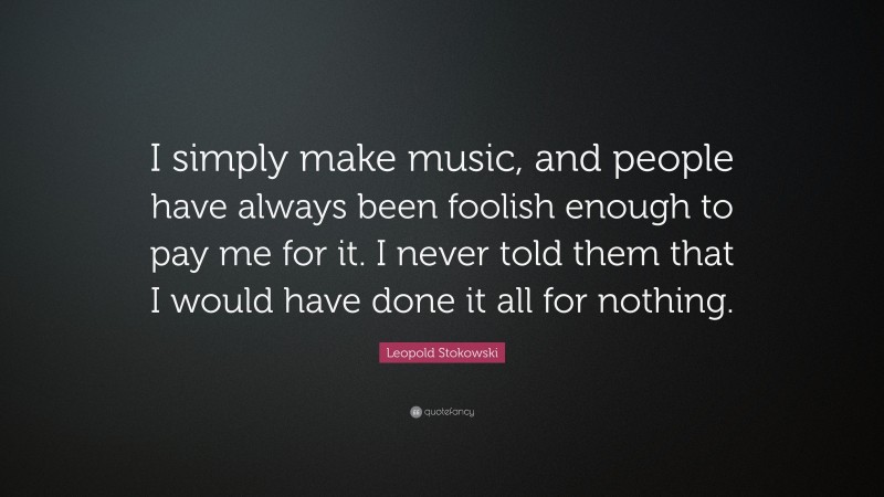 Leopold Stokowski Quote: “I simply make music, and people have always been foolish enough to pay me for it. I never told them that I would have done it all for nothing.”