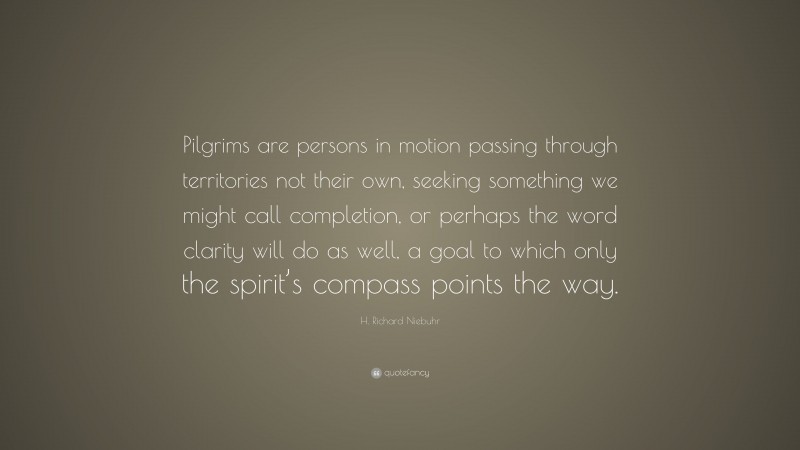 H. Richard Niebuhr Quote: “Pilgrims are persons in motion passing through territories not their own, seeking something we might call completion, or perhaps the word clarity will do as well, a goal to which only the spirit’s compass points the way.”