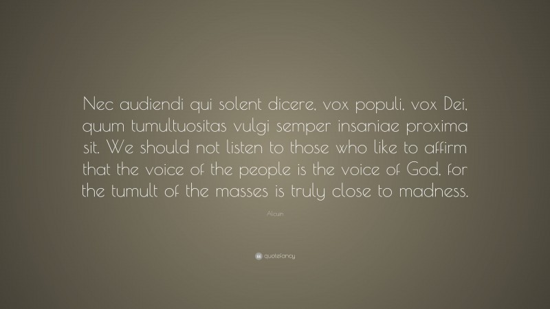 Alcuin Quote: “Nec audiendi qui solent dicere, vox populi, vox Dei, quum tumultuositas vulgi semper insaniae proxima sit. We should not listen to those who like to affirm that the voice of the people is the voice of God, for the tumult of the masses is truly close to madness.”