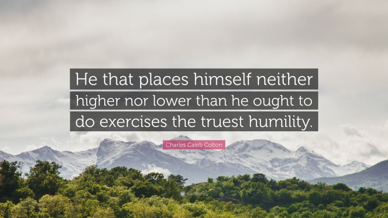 Charles Caleb Colton Quote: “He that places himself neither higher nor lower than he ought to do exercises the truest humility.”