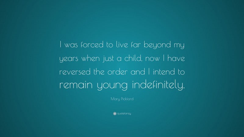 Mary Pickford Quote: “I was forced to live far beyond my years when just a child, now I have reversed the order and I intend to remain young indefinitely.”