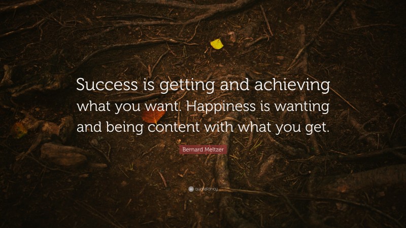 Bernard Meltzer Quote: “Success is getting and achieving what you want. Happiness is wanting and being content with what you get.”