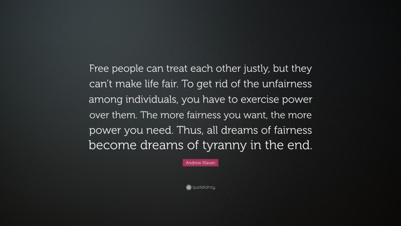Andrew Klavan Quote: “Free people can treat each other justly, but they can’t make life fair. To get rid of the unfairness among individuals, you have to exercise power over them. The more fairness you want, the more power you need. Thus, all dreams of fairness become dreams of tyranny in the end.”