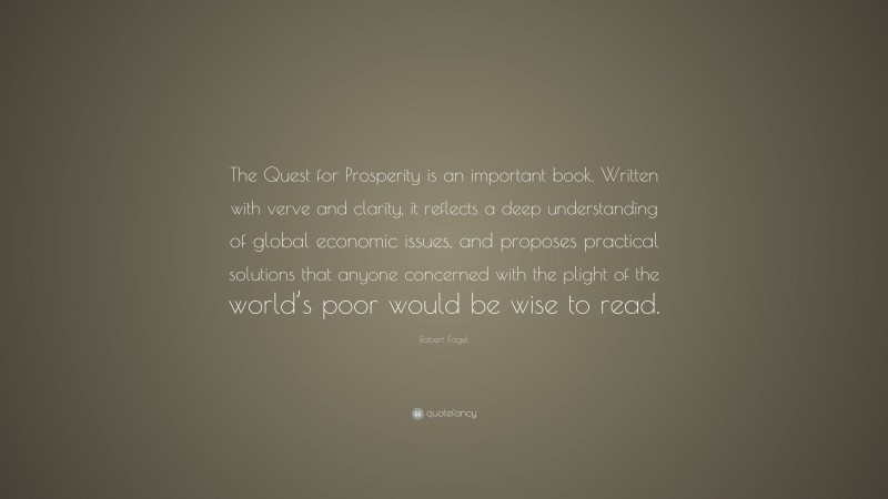 Robert Fogel Quote: “The Quest for Prosperity is an important book. Written with verve and clarity, it reflects a deep understanding of global economic issues, and proposes practical solutions that anyone concerned with the plight of the world’s poor would be wise to read.”