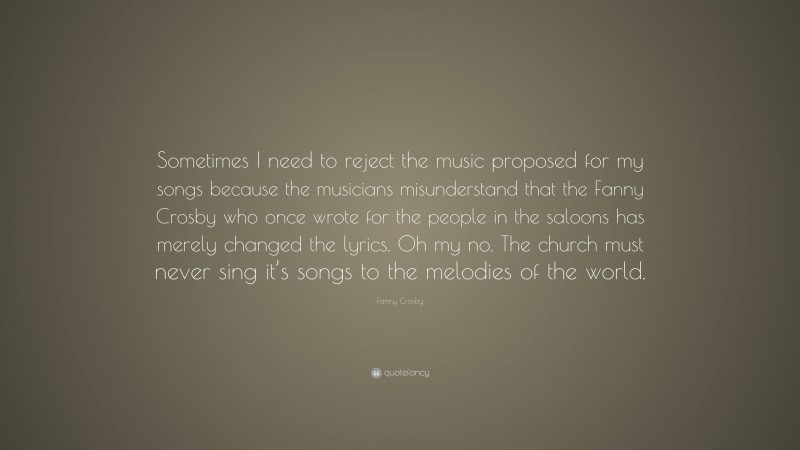 Fanny Crosby Quote: “Sometimes I need to reject the music proposed for my songs because the musicians misunderstand that the Fanny Crosby who once wrote for the people in the saloons has merely changed the lyrics. Oh my no. The church must never sing it’s songs to the melodies of the world.”