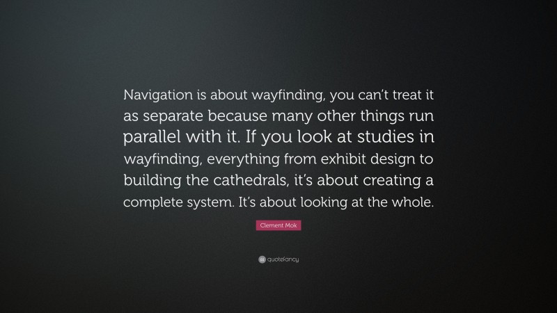 Clement Mok Quote: “Navigation is about wayfinding, you can’t treat it as separate because many other things run parallel with it. If you look at studies in wayfinding, everything from exhibit design to building the cathedrals, it’s about creating a complete system. It’s about looking at the whole.”