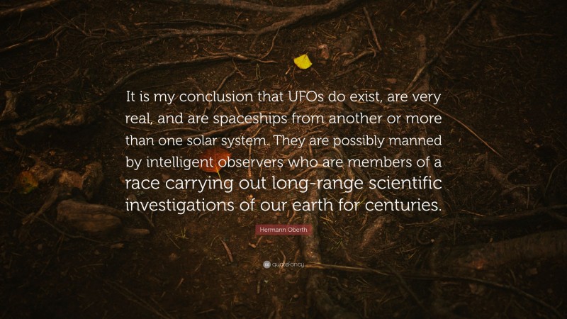 Hermann Oberth Quote: “It is my conclusion that UFOs do exist, are very real, and are spaceships from another or more than one solar system. They are possibly manned by intelligent observers who are members of a race carrying out long-range scientific investigations of our earth for centuries.”