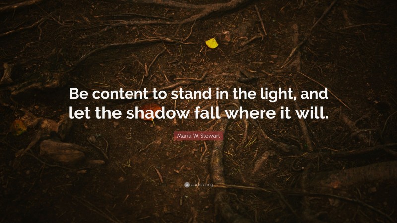 Maria W. Stewart Quote: “Be content to stand in the light, and let the shadow fall where it will.”