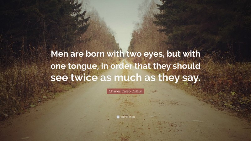 Charles Caleb Colton Quote: “Men are born with two eyes, but with one tongue, in order that they should see twice as much as they say.”
