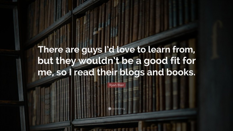 Ryan Blair Quote: “There are guys I’d love to learn from, but they wouldn’t be a good fit for me, so I read their blogs and books.”