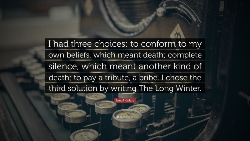 Ismail Kadare Quote: “I had three choices: to conform to my own beliefs, which meant death; complete silence, which meant another kind of death; to pay a tribute, a bribe. I chose the third solution by writing The Long Winter.”