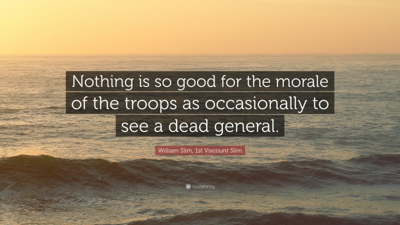 William Slim, 1st Viscount Slim Quote: “Nothing is so good for the morale of the troops as occasionally to see a dead general.”