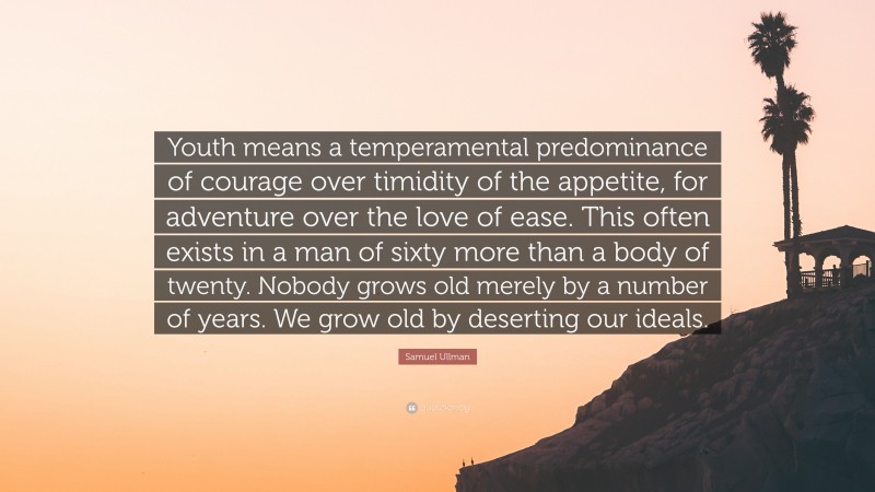 Samuel Ullman Quote: “Youth means a temperamental predominance of courage over timidity of the appetite, for adventure over the love of ease. This often exists in a man of sixty more than a body of twenty. Nobody grows old merely by a number of years. We grow old by deserting our ideals.”