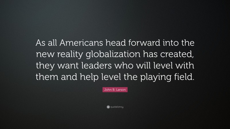 John B. Larson Quote: “As all Americans head forward into the new reality globalization has created, they want leaders who will level with them and help level the playing field.”